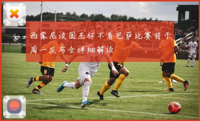 西蒙尼谈国王杯不看巴萨比赛将于周一发布会详细解读