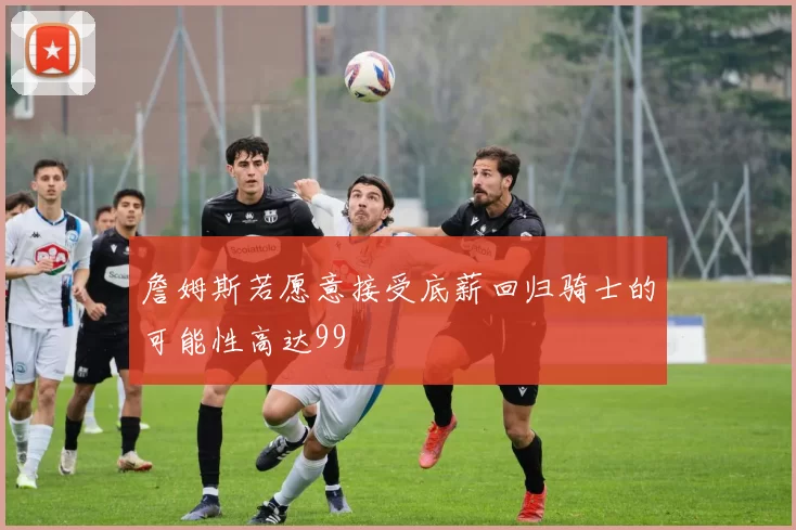 詹姆斯若愿意接受底薪回归骑士的可能性高达99