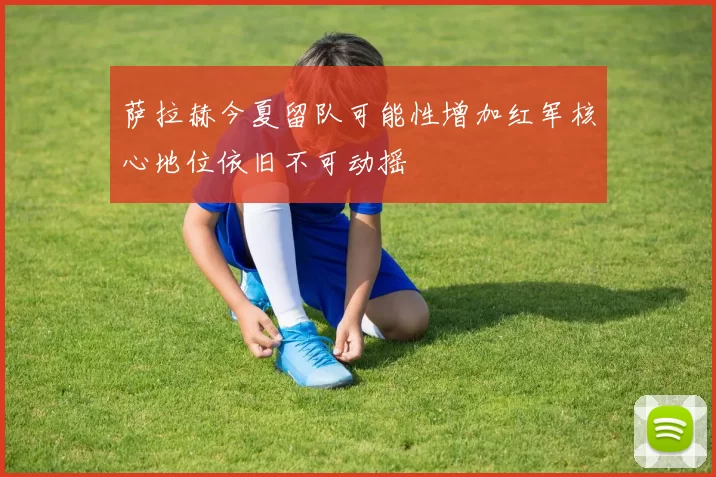 萨拉赫今夏留队可能性增加红军核心地位依旧不可动摇