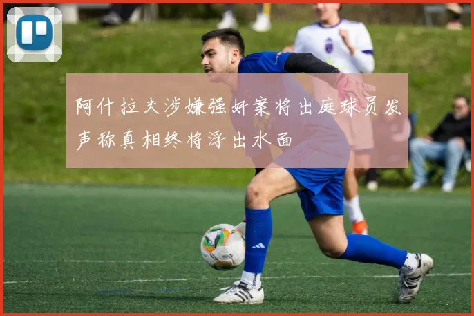 阿什拉夫涉嫌强奸案将出庭球员发声称真相终将浮出水面