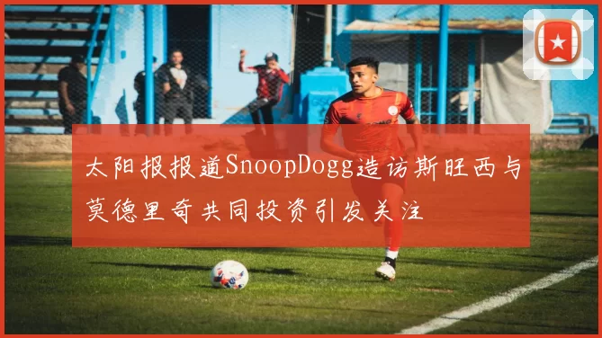 太阳报报道SnoopDogg造访斯旺西与莫德里奇共同投资引发关注