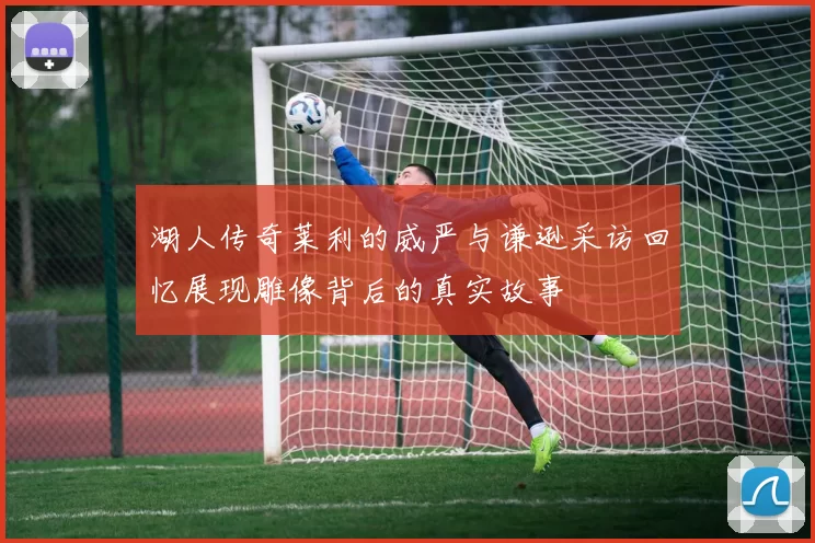 湖人传奇莱利的威严与谦逊采访回忆展现雕像背后的真实故事