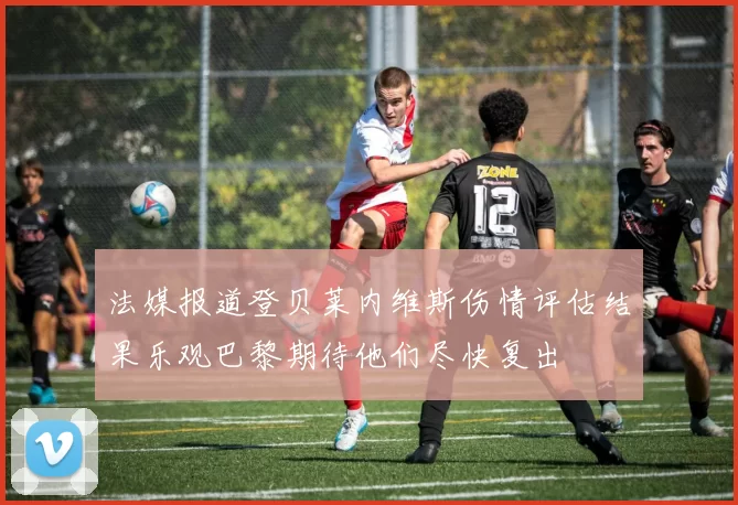 法媒报道登贝莱内维斯伤情评估结果乐观巴黎期待他们尽快复出
