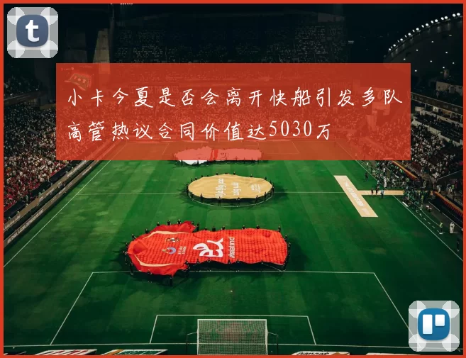 小卡今夏是否会离开快船引发多队高管热议合同价值达5030万