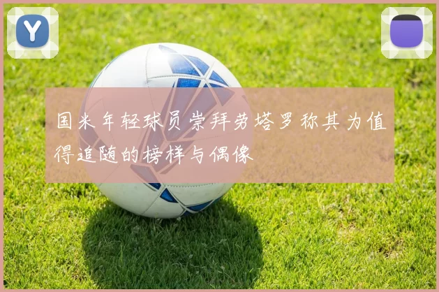 国米年轻球员崇拜劳塔罗称其为值得追随的榜样与偶像