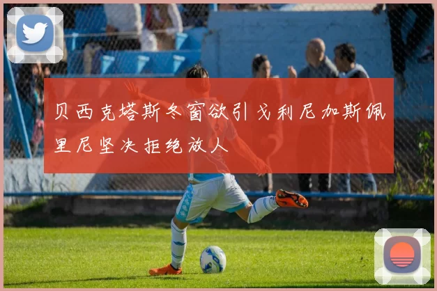 贝西克塔斯冬窗欲引戈利尼加斯佩里尼坚决拒绝放人