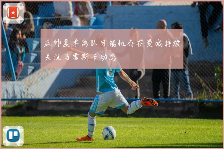 瓜帅夏季离队可能性存在曼城持续关注马雷斯卡动态