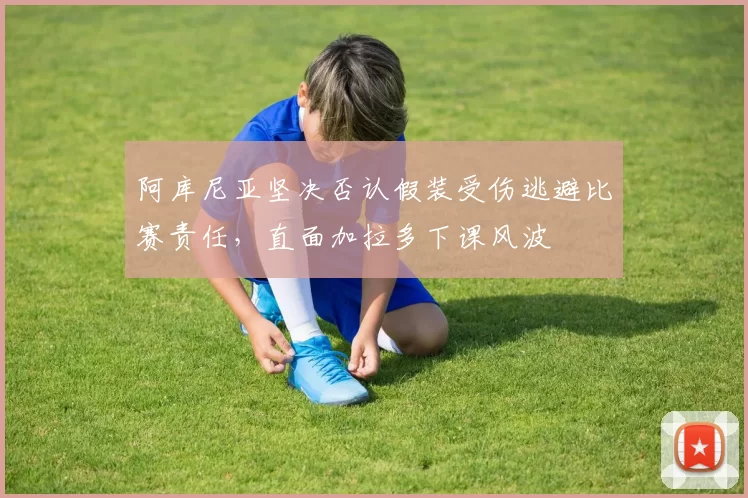 阿库尼亚坚决否认假装受伤逃避比赛责任，直面加拉多下课风波