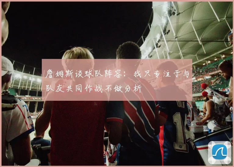 詹姆斯谈球队阵容：我只专注于与队友共同作战不做分析