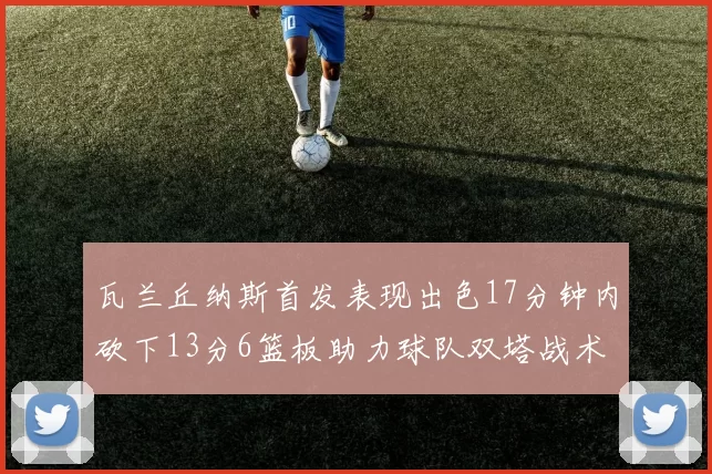 瓦兰丘纳斯首发表现出色17分钟内砍下13分6篮板助力球队双塔战术