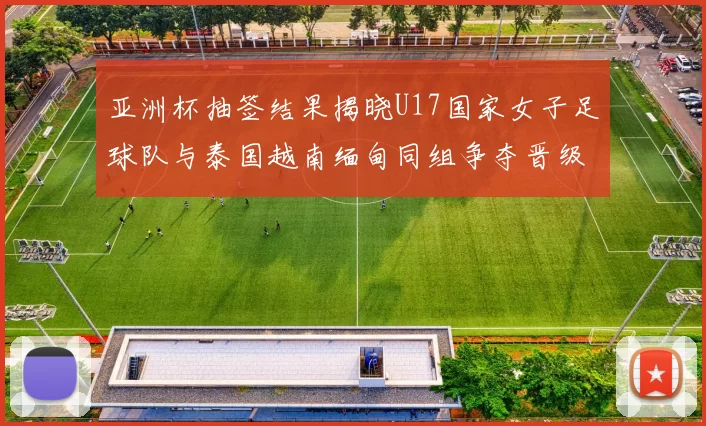 亚洲杯抽签结果揭晓U17国家女子足球队与泰国越南缅甸同组争夺晋级资格