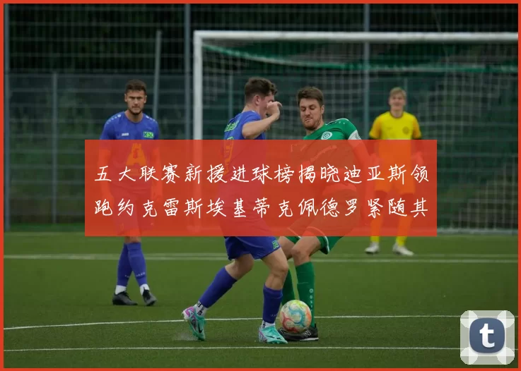 五大联赛新援进球榜揭晓迪亚斯领跑约克雷斯埃基蒂克佩德罗紧随其后