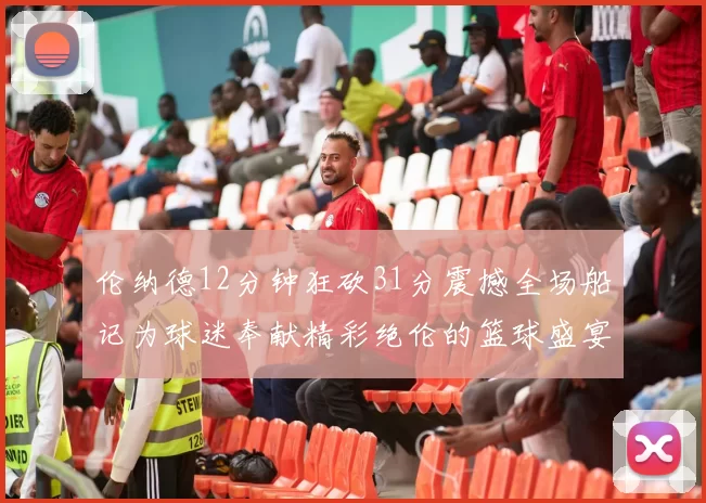 伦纳德12分钟狂砍31分震撼全场船记为球迷奉献精彩绝伦的篮球盛宴