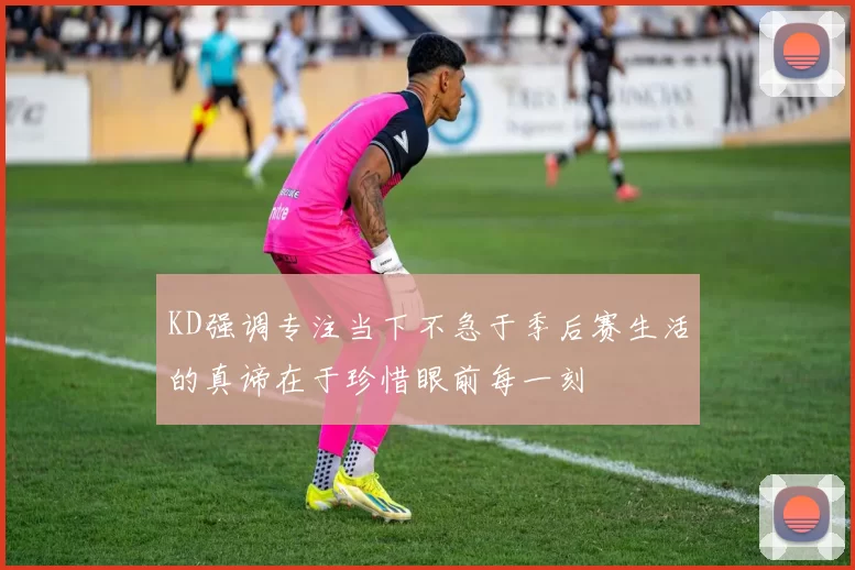 KD强调专注当下不急于季后赛生活的真谛在于珍惜眼前每一刻