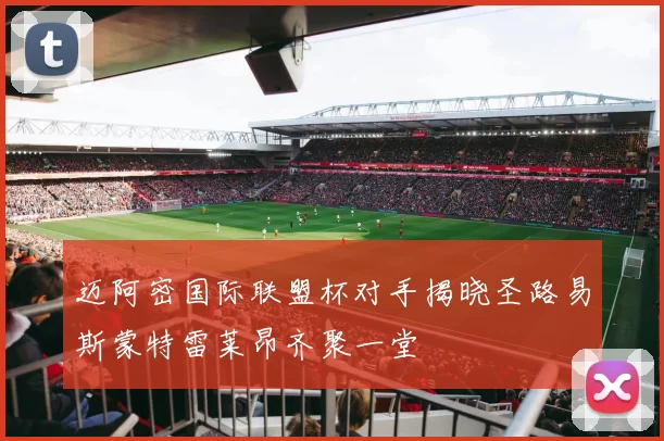 迈阿密国际联盟杯对手揭晓圣路易斯蒙特雷莱昂齐聚一堂