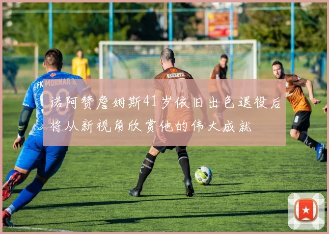 诺阿赞詹姆斯41岁依旧出色退役后将从新视角欣赏他的伟大成就