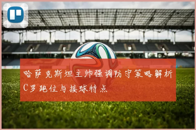 哈萨克斯坦主帅强调防守策略解析C罗跑位与接球特点