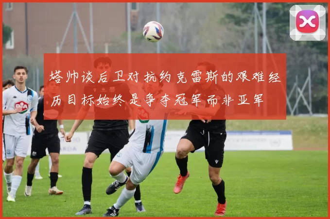 塔帅谈后卫对抗约克雷斯的艰难经历目标始终是争夺冠军而非亚军