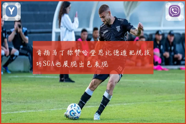肯扬马丁称赞哈登恩比德造犯规技巧SGA也展现出色表现