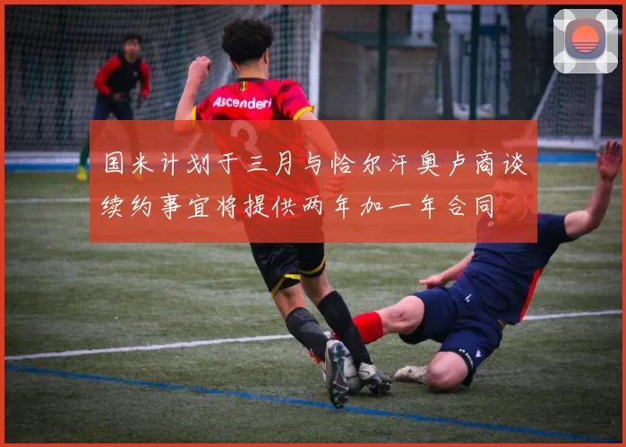 国米计划于三月与恰尔汗奥卢商谈续约事宜将提供两年加一年合同