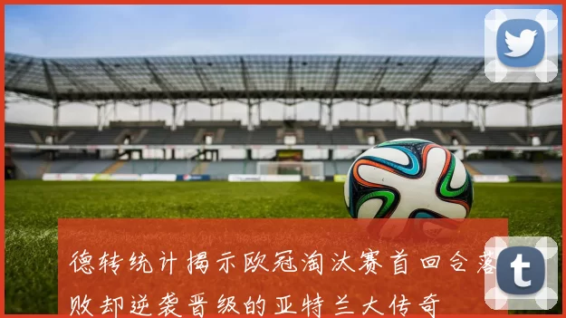 德转统计揭示欧冠淘汰赛首回合落败却逆袭晋级的亚特兰大传奇
