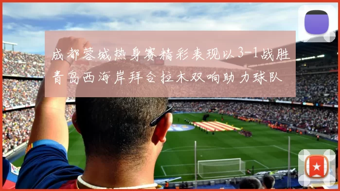 成都蓉城热身赛精彩表现以3-1战胜青岛西海岸拜合拉木双响助力球队胜利