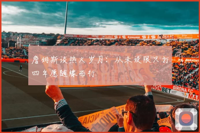 詹姆斯谈热火岁月：从未设限只打四年愿随缘而行